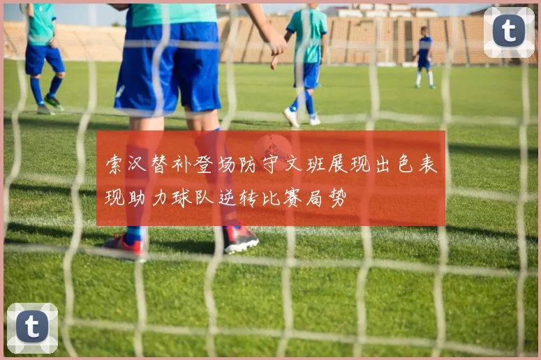 索汉替补登场防守文班展现出色表现助力球队逆转比赛局势