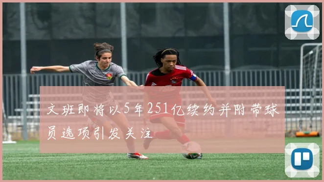 文班即将以5年251亿续约并附带球员选项引发关注